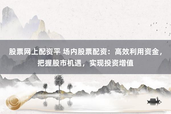 股票网上配资平 场内股票配资：高效利用资金，把握股市机遇，实现投资增值