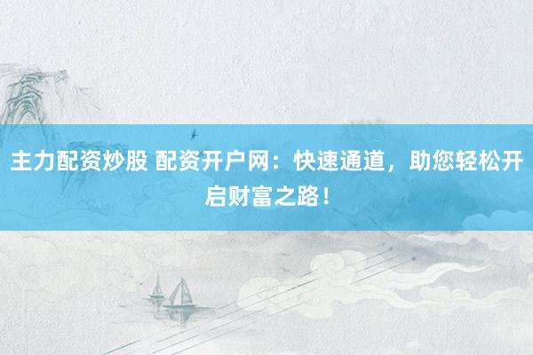 主力配资炒股 配资开户网：快速通道，助您轻松开启财富之路！