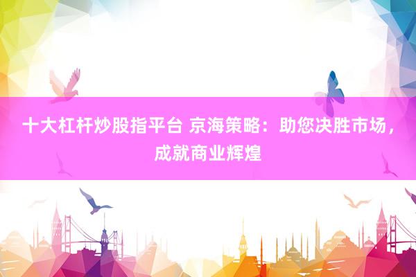 十大杠杆炒股指平台 京海策略：助您决胜市场，成就商业辉煌