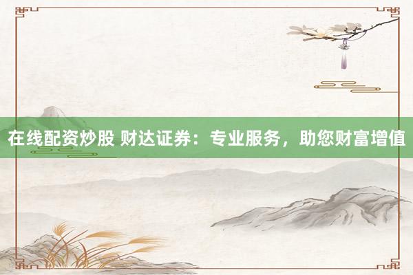在线配资炒股 财达证券：专业服务，助您财富增值