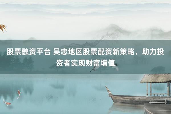 股票融资平台 吴忠地区股票配资新策略，助力投资者实现财富增值