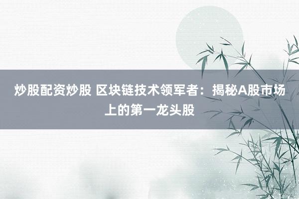 炒股配资炒股 区块链技术领军者：揭秘A股市场上的第一龙头股