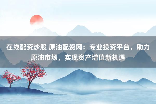 在线配资炒股 原油配资网：专业投资平台，助力原油市场，实现资产增值新机遇