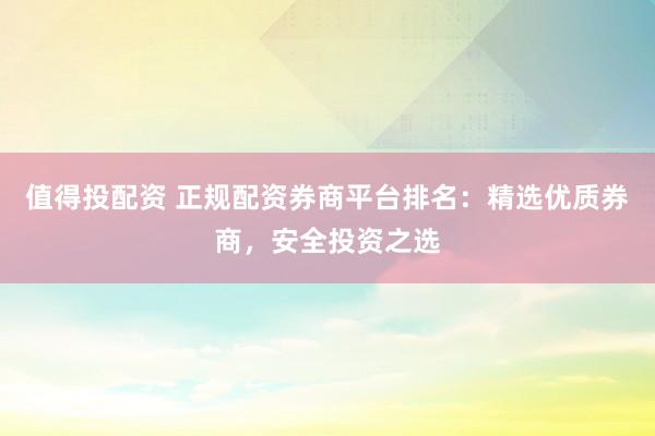 值得投配资 正规配资券商平台排名：精选优质券商，安全投资之选
