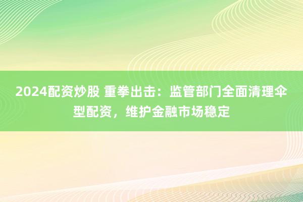 2024配资炒股 重拳出击：监管部门全面清理伞型配资，维护金融市场稳定