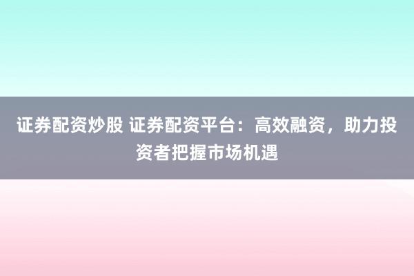 证券配资炒股 证券配资平台：高效融资，助力投资者把握市场机遇
