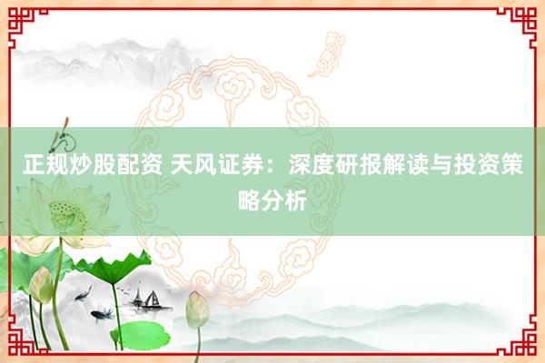 正规炒股配资 天风证券：深度研报解读与投资策略分析
