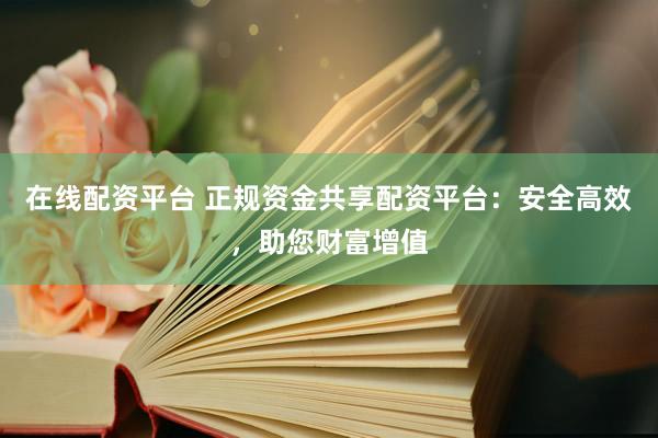 在线配资平台 正规资金共享配资平台：安全高效，助您财富增值
