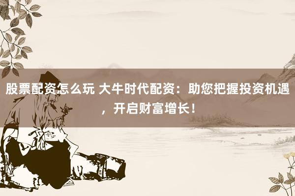 股票配资怎么玩 大牛时代配资：助您把握投资机遇，开启财富增长！