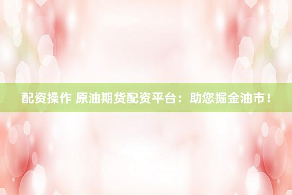 配资操作 原油期货配资平台：助您掘金油市！