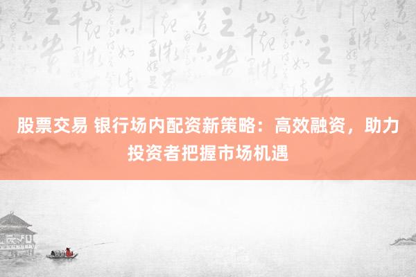 股票交易 银行场内配资新策略：高效融资，助力投资者把握市场机遇
