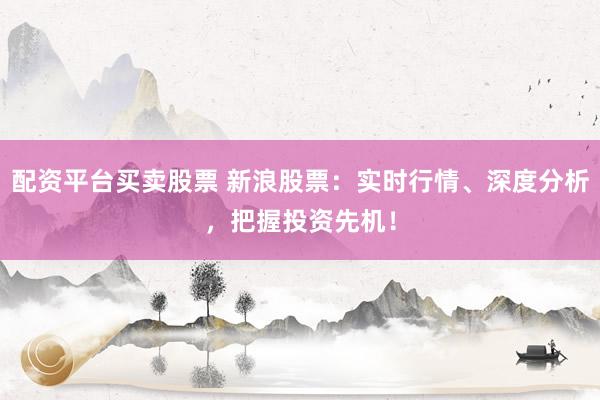 配资平台买卖股票 新浪股票：实时行情、深度分析，把握投资先机！