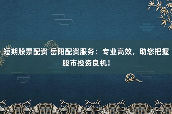 短期股票配资 岳阳配资服务：专业高效，助您把握股市投资良机！
