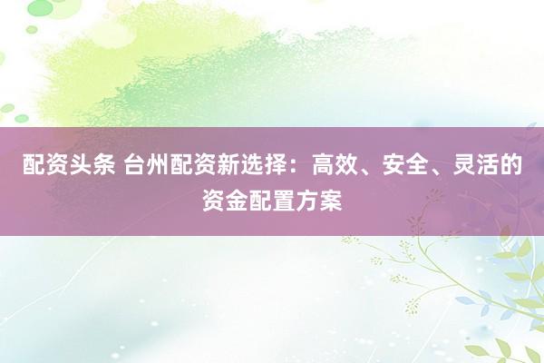 配资头条 台州配资新选择:高效、安全、灵活的资金配置方案