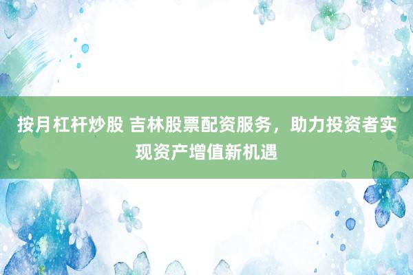 按月杠杆炒股 吉林股票配资服务，助力投资者实现资产增值新机遇