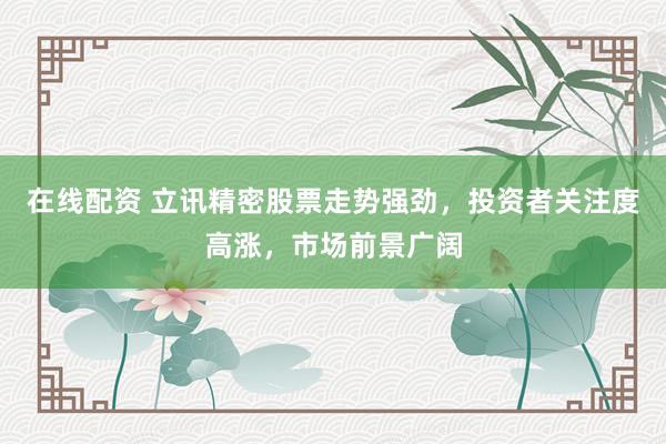 在线配资 立讯精密股票走势强劲，投资者关注度高涨，市场前景广阔