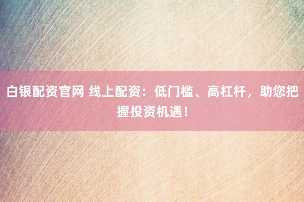 白银配资官网 线上配资：低门槛、高杠杆，助您把握投资机遇！