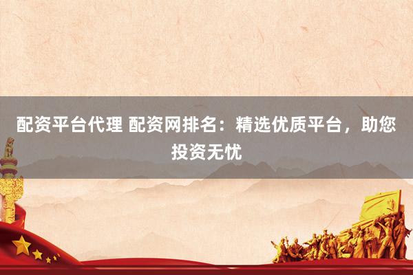 配资平台代理 配资网排名：精选优质平台，助您投资无忧
