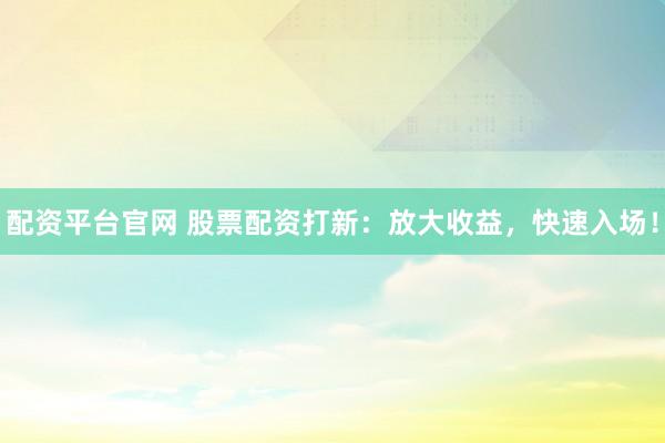 配资平台官网 股票配资打新：放大收益，快速入场！