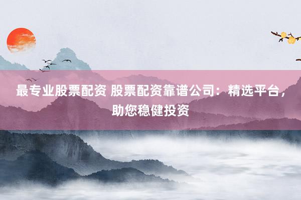 最专业股票配资 股票配资靠谱公司：精选平台，助您稳健投资