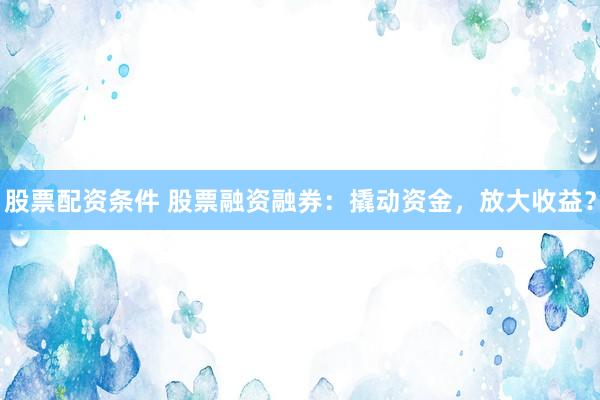 股票配资条件 股票融资融券：撬动资金，放大收益？