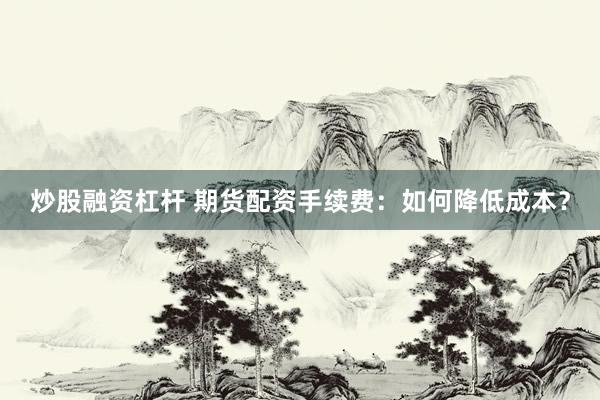 炒股融资杠杆 期货配资手续费：如何降低成本？