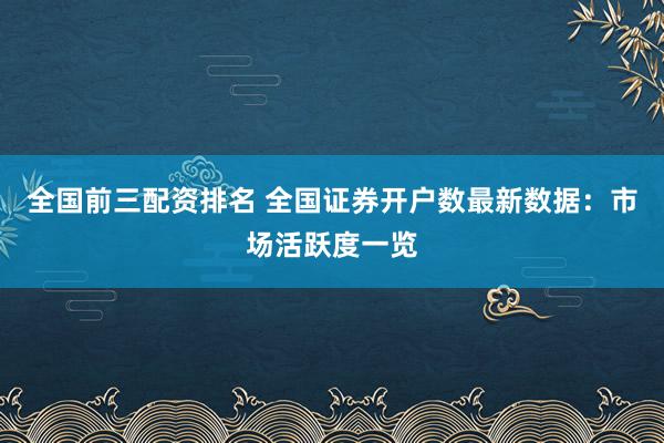 全国前三配资排名 全国证券开户数最新数据：市场活跃度一览