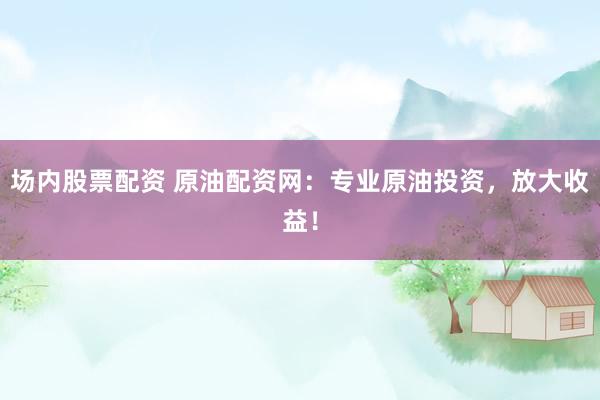 场内股票配资 原油配资网：专业原油投资，放大收益！