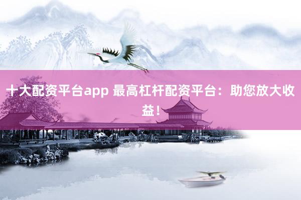 十大配资平台app 最高杠杆配资平台：助您放大收益！