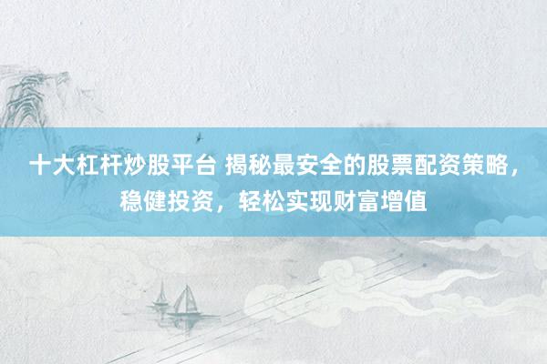 十大杠杆炒股平台 揭秘最安全的股票配资策略，稳健投资，轻松实现财富增值