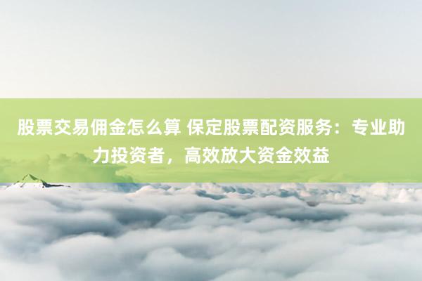 股票交易佣金怎么算 保定股票配资服务：专业助力投资者，高效放大资金效益