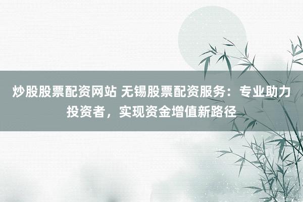 炒股股票配资网站 无锡股票配资服务：专业助力投资者，实现资金增值新路径