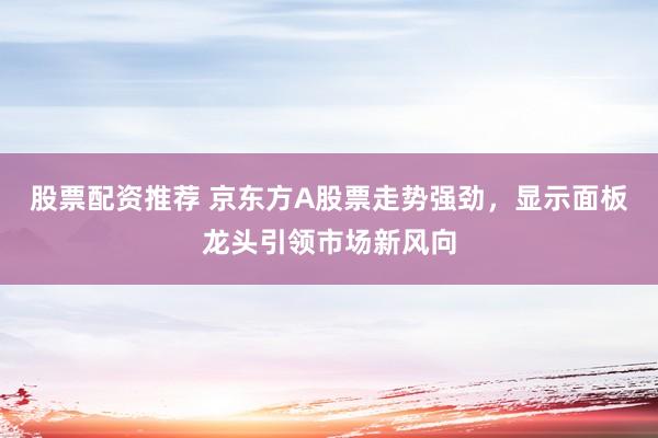股票配资推荐 京东方A股票走势强劲，显示面板龙头引领市场新风向