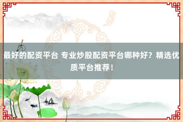 最好的配资平台 专业炒股配资平台哪种好？精选优质平台推荐！