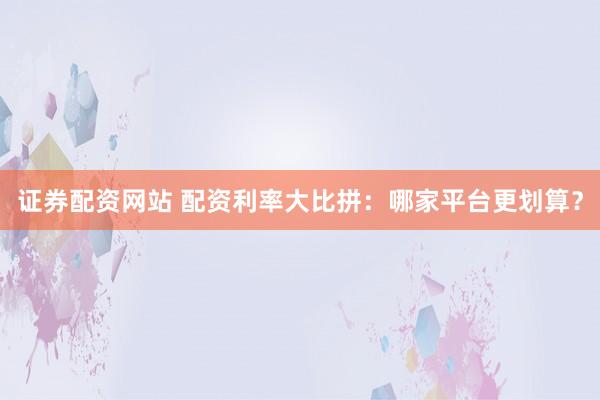 证券配资网站 配资利率大比拼：哪家平台更划算？