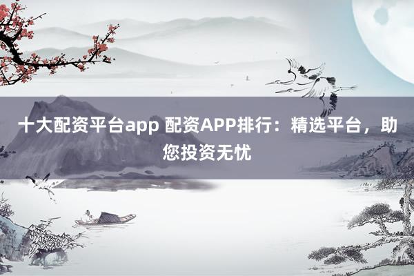十大配资平台app 配资APP排行：精选平台，助您投资无忧