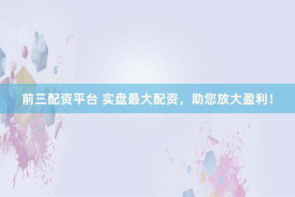 前三配资平台 实盘最大配资，助您放大盈利！