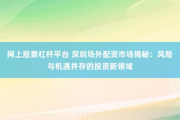 网上股票杠杆平台 深圳场外配资市场揭秘：风险与机遇并存的投资新领域