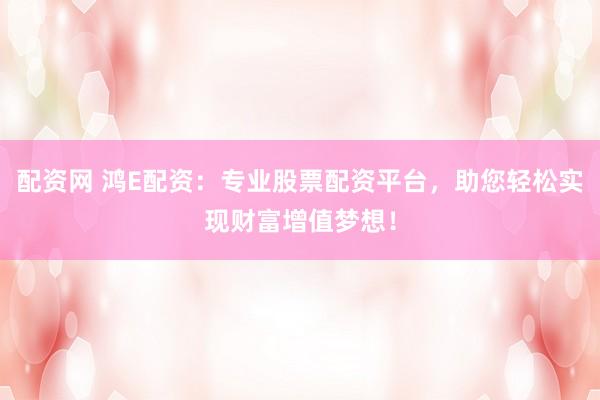 配资网 鸿E配资：专业股票配资平台，助您轻松实现财富增值梦想！