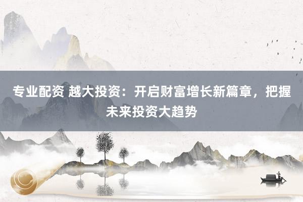 专业配资 越大投资：开启财富增长新篇章，把握未来投资大趋势
