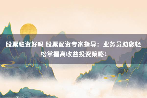 股票融资好吗 股票配资专家指导：业务员助您轻松掌握高收益投资策略！