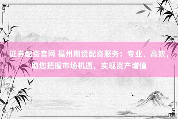 证券配资官网 福州期货配资服务：专业、高效，助您把握市场机遇，实现资产增值