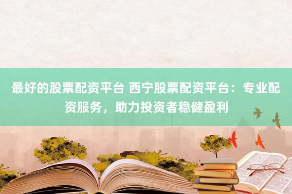 最好的股票配资平台 西宁股票配资平台：专业配资服务，助力投资者稳健盈利