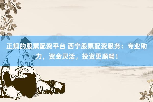 正规的股票配资平台 西宁股票配资服务：专业助力，资金灵活，投资更顺畅！