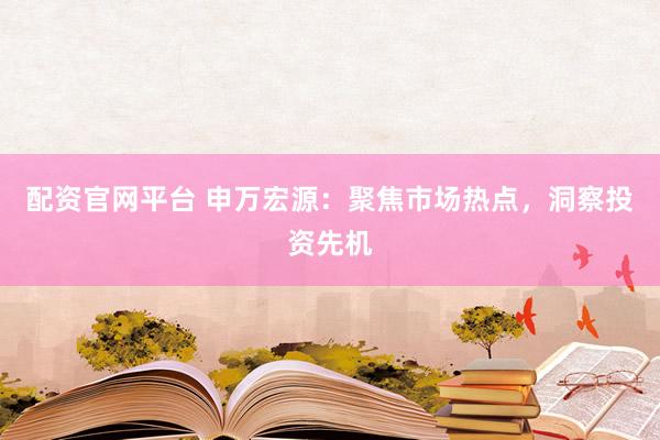 配资官网平台 申万宏源：聚焦市场热点，洞察投资先机