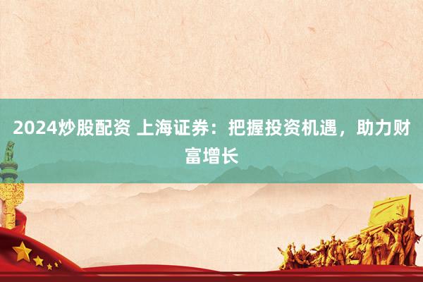 2024炒股配资 上海证券：把握投资机遇，助力财富增长