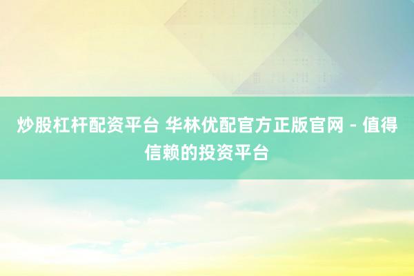 炒股杠杆配资平台 华林优配官方正版官网 - 值得信赖的投资平台