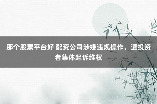 那个股票平台好 配资公司涉嫌违规操作，遭投资者集体起诉维权