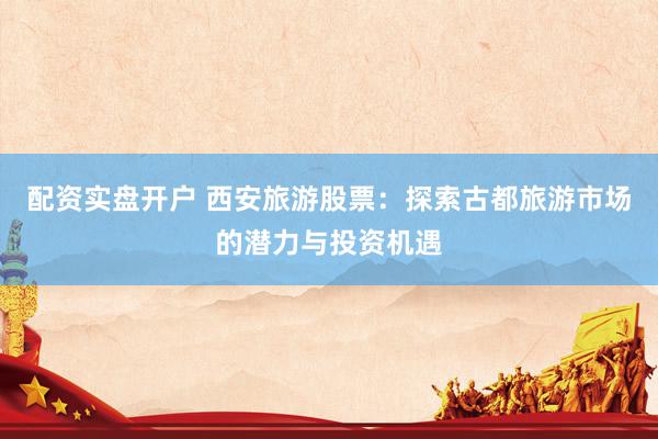 配资实盘开户 西安旅游股票：探索古都旅游市场的潜力与投资机遇