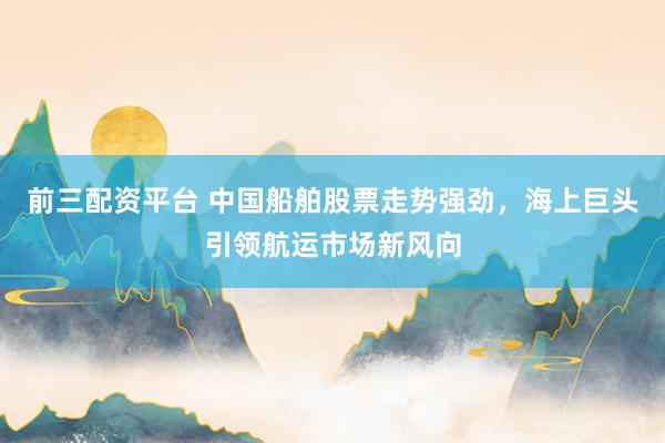 前三配资平台 中国船舶股票走势强劲，海上巨头引领航运市场新风向